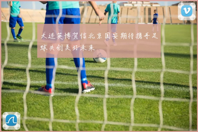 大连英博贺信北京国安期待携手足球共创美好未来
