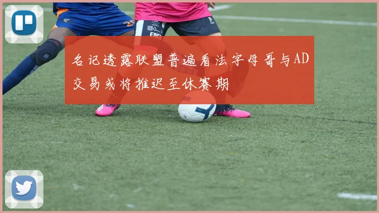 名记透露联盟普遍看法字母哥与AD交易或将推迟至休赛期