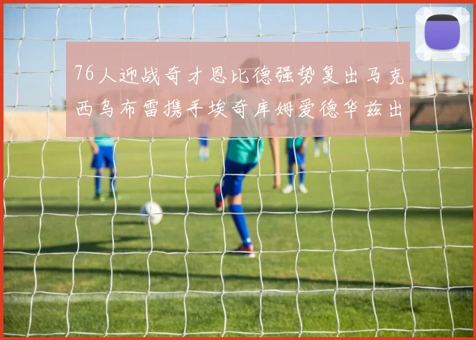 76人迎战奇才恩比德强势复出马克西乌布雷携手埃奇库姆爱德华兹出战
