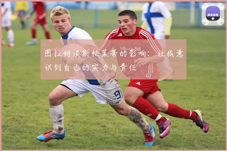 图拉姆谈斯帕莱蒂的影响：让我意识到自己的实力与责任