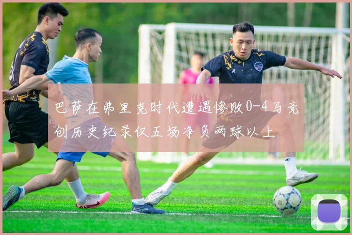 巴萨在弗里克时代遭遇惨败0-4马竞创历史纪录仅五场净负两球以上