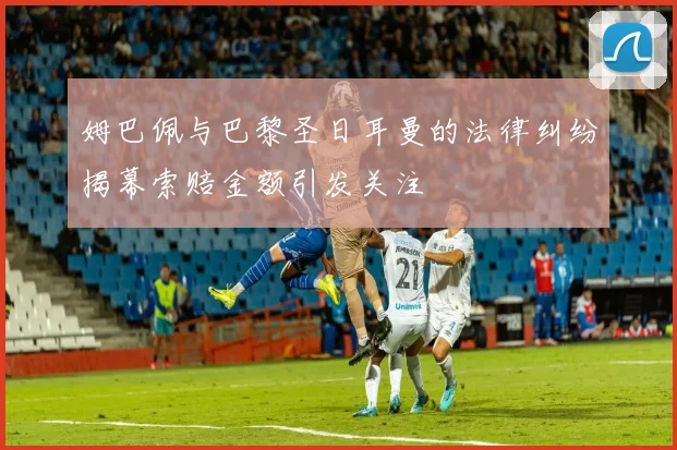 姆巴佩与巴黎圣日耳曼的法律纠纷揭幕索赔金额引发关注