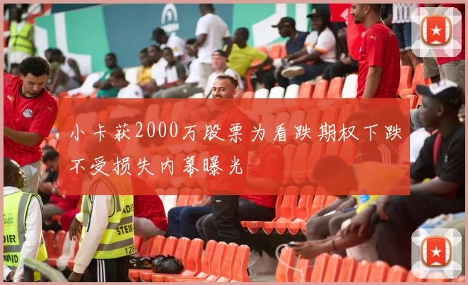 小卡获2000万股票为看跌期权下跌不受损失内幕曝光
