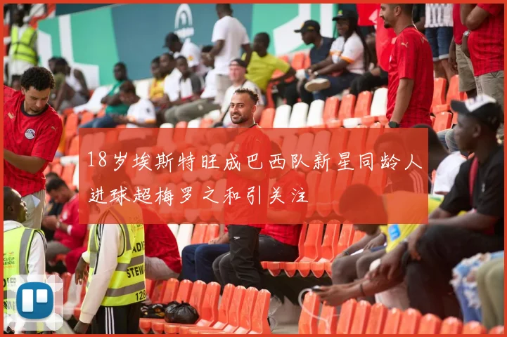 18岁埃斯特旺成巴西队新星同龄人进球超梅罗之和引关注