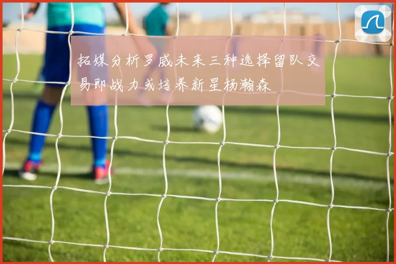 拓媒分析罗威未来三种选择留队交易即战力或培养新星杨瀚森