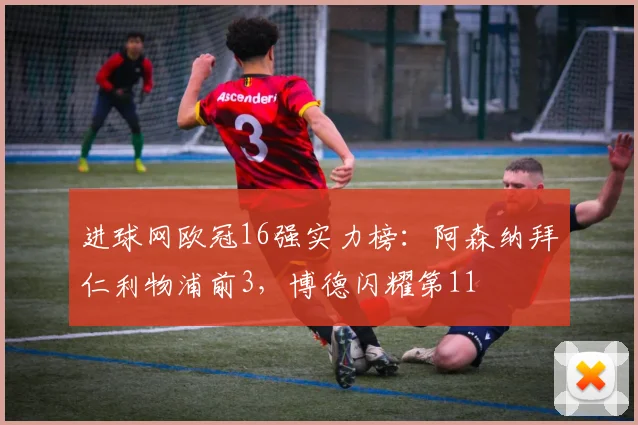 进球网欧冠16强实力榜：阿森纳拜仁利物浦前3，博德闪耀第11