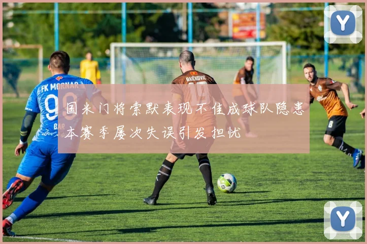 国米门将索默表现不佳成球队隐患本赛季屡次失误引发担忧