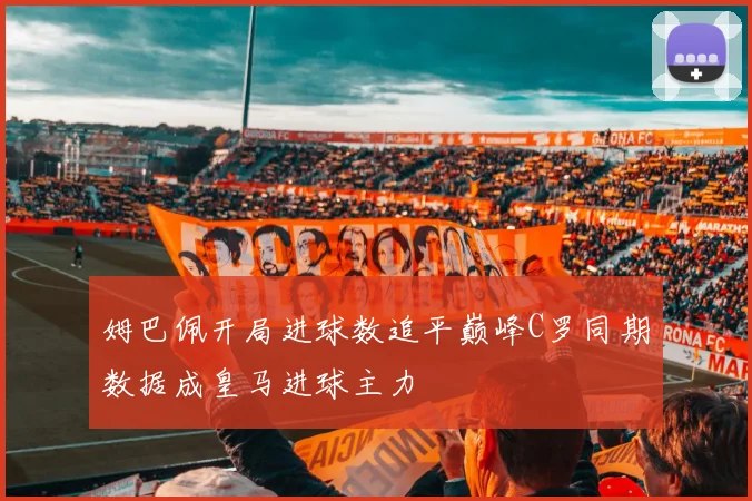 姆巴佩开局进球数追平巅峰C罗同期数据成皇马进球主力
