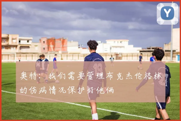 奥特：我们需要管理布克杰伦格林的伤病情况保护好他俩