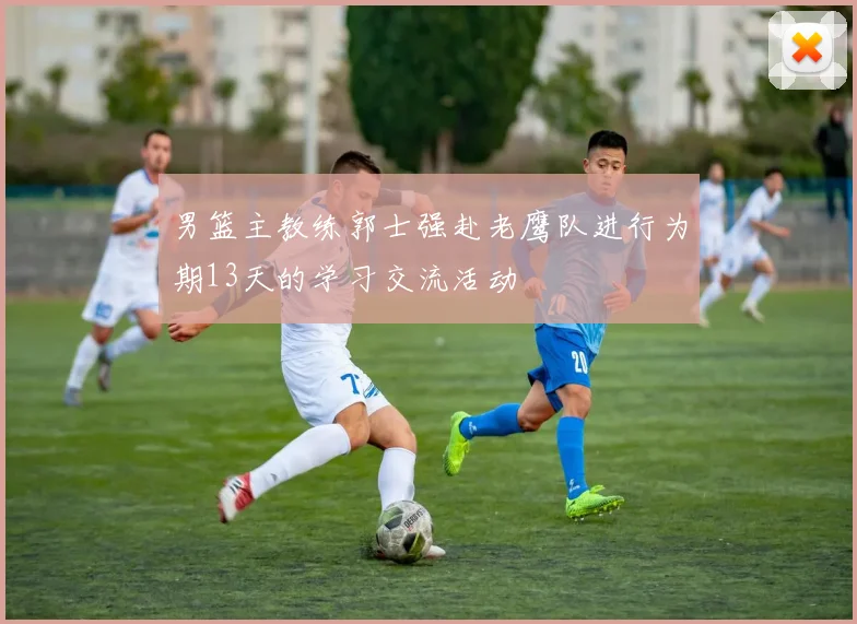 男篮主教练郭士强赴老鹰队进行为期13天的学习交流活动