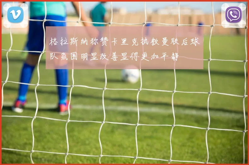 格拉斯纳称赞卡里克执教曼联后球队氛围明显改善显得更加平静