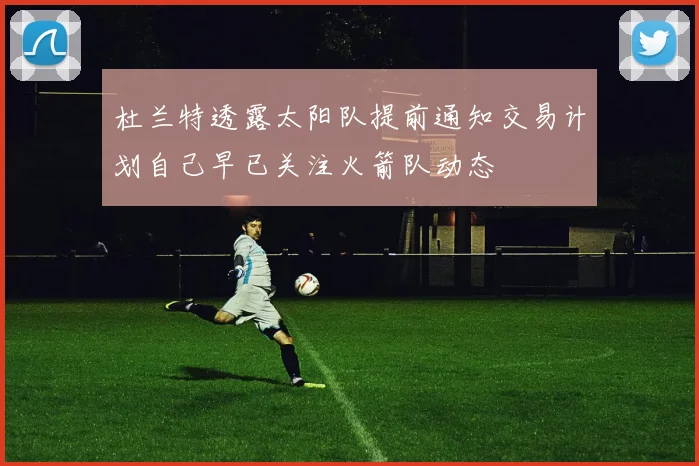 杜兰特透露太阳队提前通知交易计划自己早已关注火箭队动态