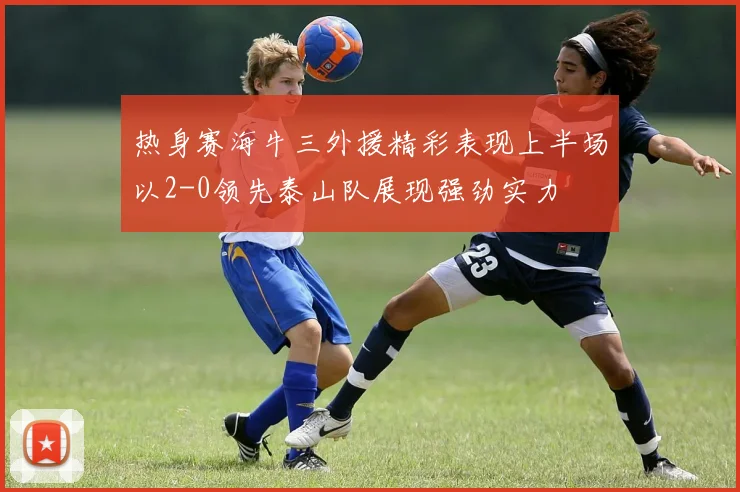热身赛海牛三外援精彩表现上半场以2-0领先泰山队展现强劲实力