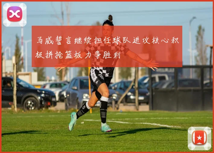 马威誓言继续担任球队进攻核心积极拼抢篮板力争胜利