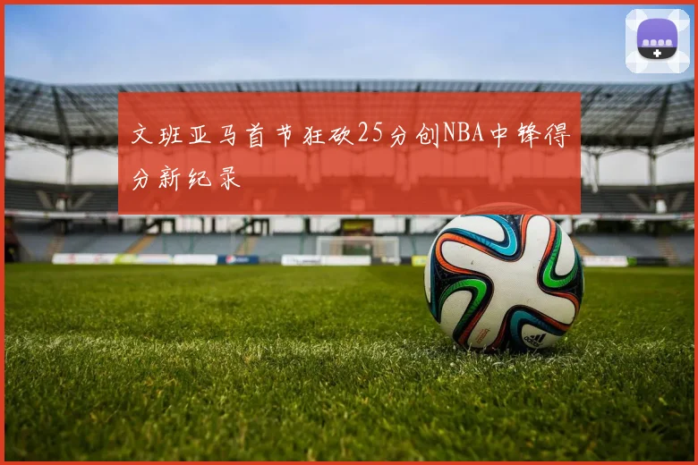 文班亚马首节狂砍25分创NBA中锋得分新纪录