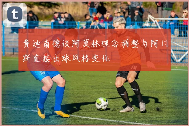 费迪南德谈阿莫林理念调整与阿门斯直接出球风格变化