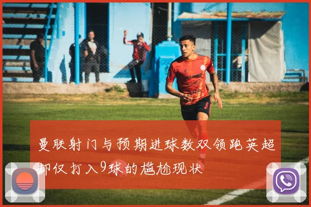 曼联射门与预期进球数双领跑英超却仅打入9球的尴尬现状