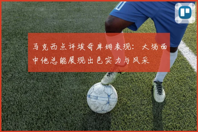 马克西点评埃奇库姆表现：大场面中他总能展现出色实力与风采