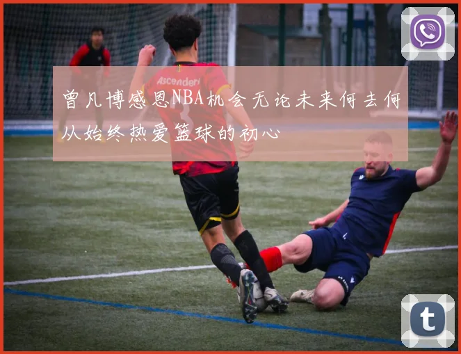 曾凡博感恩NBA机会无论未来何去何从始终热爱篮球的初心