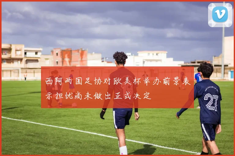 西阿两国足协对欧美杯举办前景表示担忧尚未做出正式决定