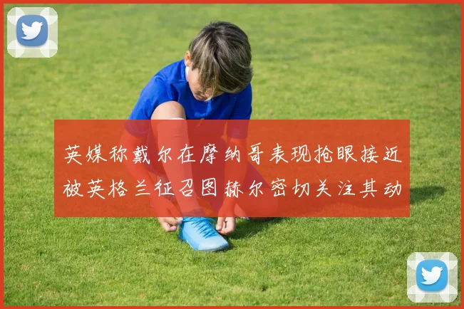 英媒称戴尔在摩纳哥表现抢眼接近被英格兰征召图赫尔密切关注其动态