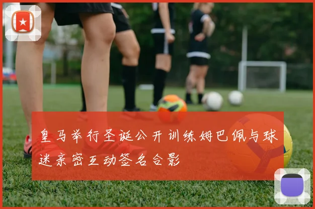 皇马举行圣诞公开训练姆巴佩与球迷亲密互动签名合影
