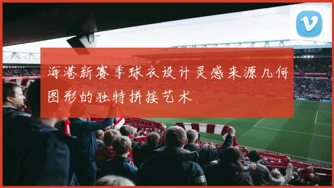海港新赛季球衣设计灵感来源几何图形的独特拼接艺术