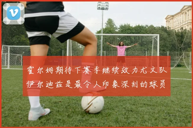 霍尔姆期待下赛季继续效力尤文队伊尔迪兹是最令人印象深刻的球员