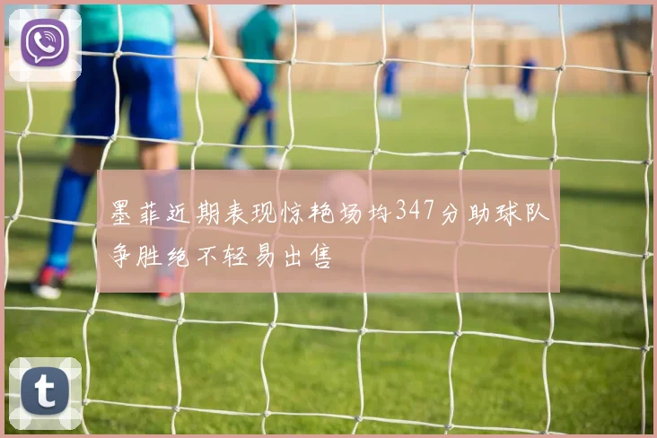 墨菲近期表现惊艳场均347分助球队争胜绝不轻易出售