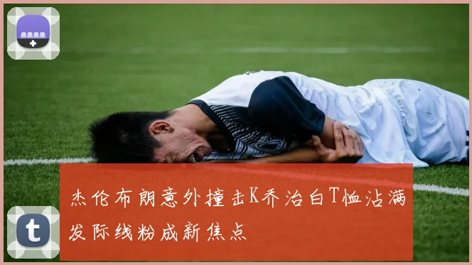 杰伦布朗意外撞击K乔治白T恤沾满发际线粉成新焦点