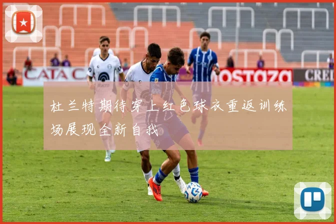 杜兰特期待穿上红色球衣重返训练场展现全新自我