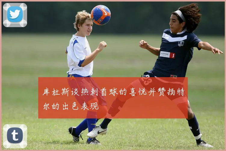 库杜斯谈热刺首球的喜悦并赞扬特尔的出色表现
