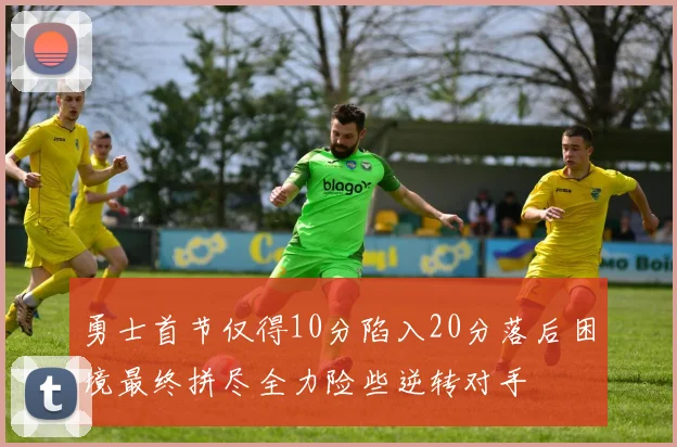 勇士首节仅得10分陷入20分落后困境最终拼尽全力险些逆转对手