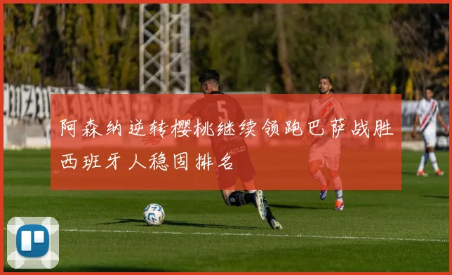 阿森纳逆转樱桃继续领跑巴萨战胜西班牙人稳固排名