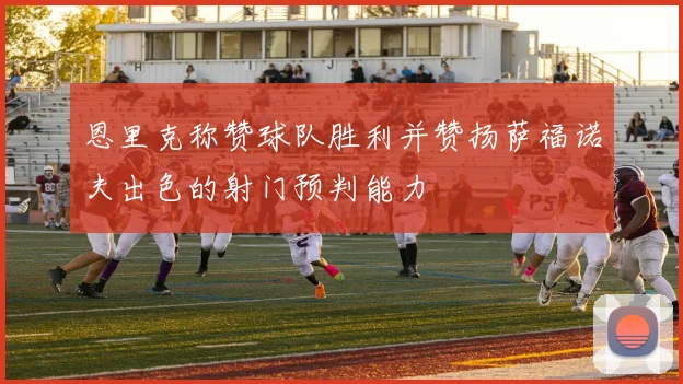恩里克称赞球队胜利并赞扬萨福诺夫出色的射门预判能力