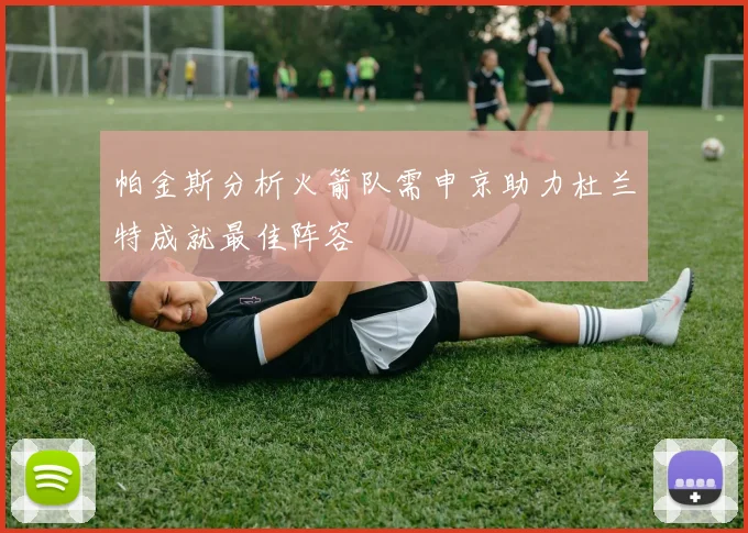 帕金斯分析火箭队需申京助力杜兰特成就最佳阵容