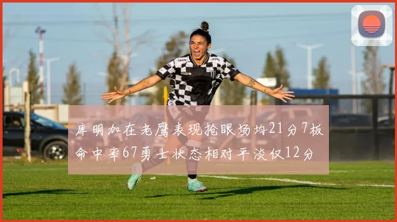 库明加在老鹰表现抢眼场均21分7板命中率67勇士状态相对平淡仅12分5板