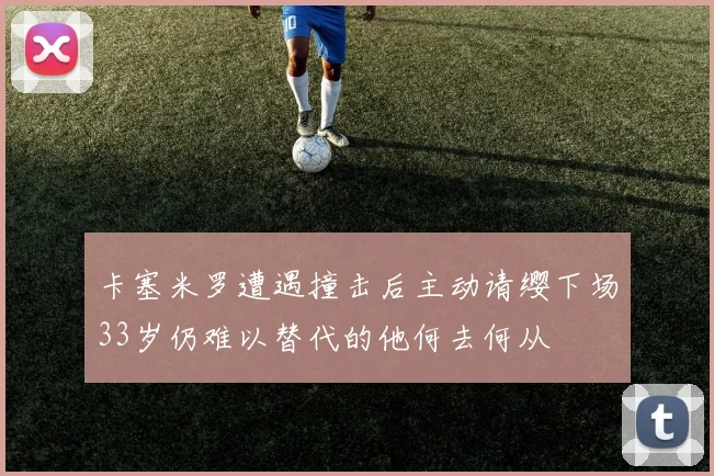 卡塞米罗遭遇撞击后主动请缨下场33岁仍难以替代的他何去何从