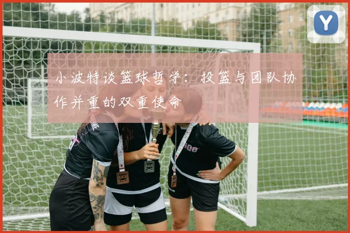 小波特谈篮球哲学：投篮与团队协作并重的双重使命